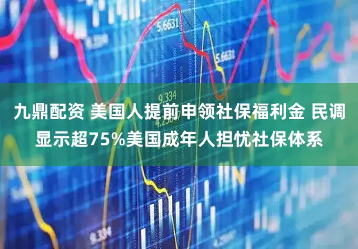 九鼎配资 美国人提前申领社保福利金 民调显示超75%美国成年人担忧社保体系