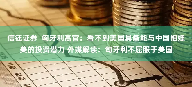 信钰证券  匈牙利高官：看不到美国具备能与中国相媲美的投资潜力 外媒解读：匈牙利不屈服于美国