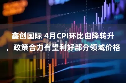 鑫创国际 4月CPI环比由降转升，政策合力有望利好部分领域价格