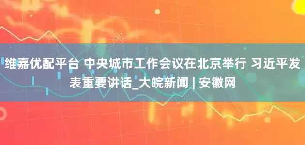 维嘉优配平台 中央城市工作会议在北京举行 习近平发表重要讲话_大皖新闻 | 安徽网