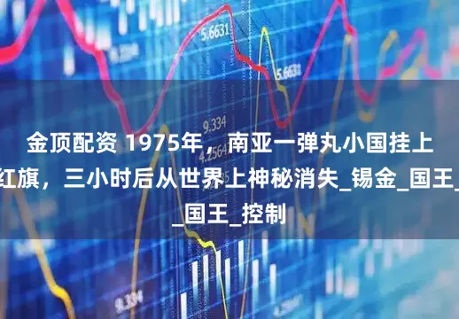 金顶配资 1975年，南亚一弹丸小国挂上五星红旗，三小时后从世界上神秘消失_锡金_国王_控制