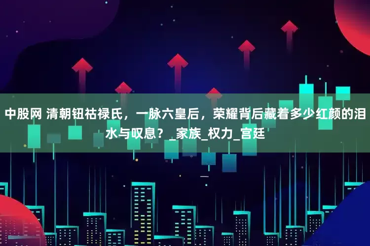 中股网 清朝钮祜禄氏，一脉六皇后，荣耀背后藏着多少红颜的泪水与叹息？_家族_权力_宫廷