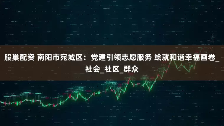 股巢配资 南阳市宛城区：党建引领志愿服务 绘就和谐幸福画卷_社会_社区_群众