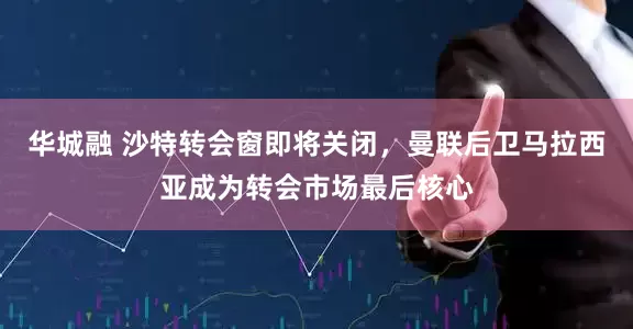 华城融 沙特转会窗即将关闭，曼联后卫马拉西亚成为转会市场最后核心