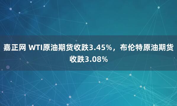 嘉正网 WTI原油期货收跌3.45%，布伦特原油期货收跌3.08%
