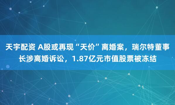 天宇配资 A股或再现“天价”离婚案，瑞尔特董事长涉离婚诉讼，1.87亿元市值股票被冻结