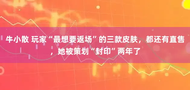 牛小散 玩家“最想要返场”的三款皮肤，都还有直售，她被策划“封印”两年了