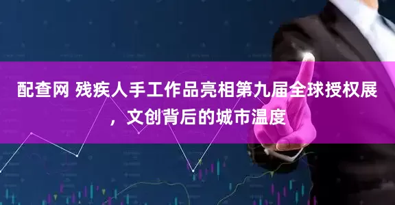 配查网 残疾人手工作品亮相第九届全球授权展，文创背后的城市温度