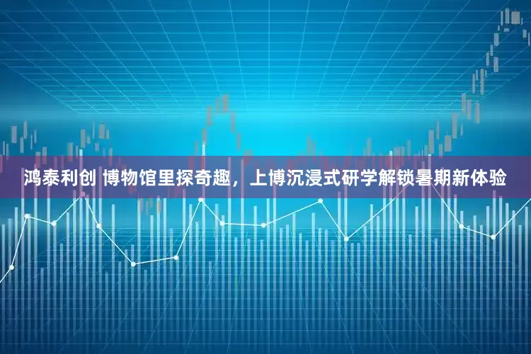 鸿泰利创 博物馆里探奇趣，上博沉浸式研学解锁暑期新体验