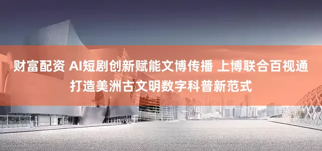 财富配资 AI短剧创新赋能文博传播 上博联合百视通打造美洲古文明数字科普新范式