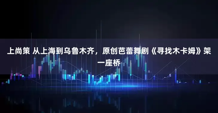 上尚策 从上海到乌鲁木齐，原创芭蕾舞剧《寻找木卡姆》架一座桥