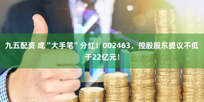 九五配资 或“大手笔”分红！002463，控股股东提议不低于22亿元！