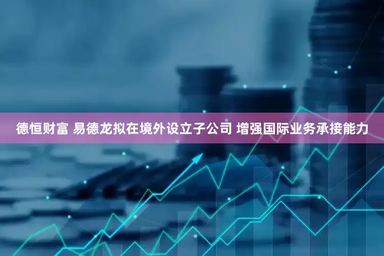 德恒财富 易德龙拟在境外设立子公司 增强国际业务承接能力